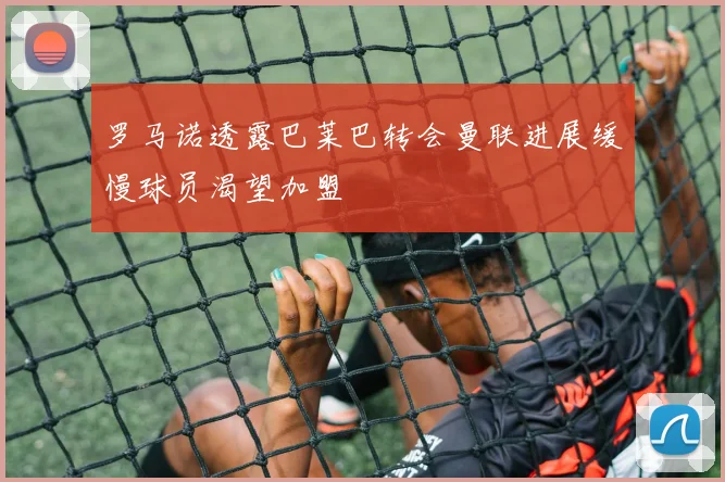 罗马诺透露巴莱巴转会曼联进展缓慢球员渴望加盟