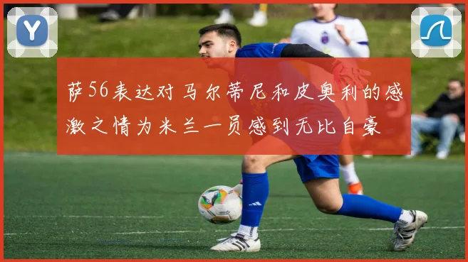 萨56表达对马尔蒂尼和皮奥利的感激之情为米兰一员感到无比自豪
