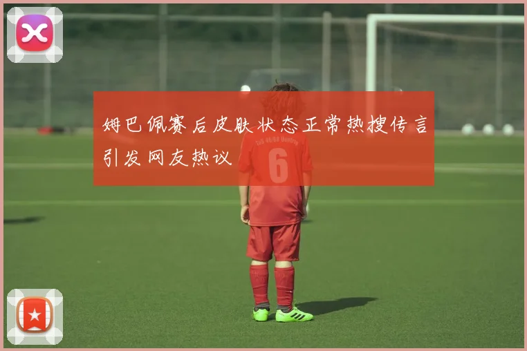 姆巴佩赛后皮肤状态正常热搜传言引发网友热议