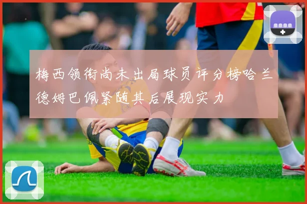梅西领衔尚未出局球员评分榜哈兰德姆巴佩紧随其后展现实力