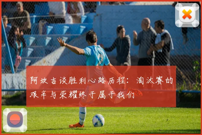 阿坎吉谈胜利心路历程：淘汰赛的艰辛与荣耀终于属于我们