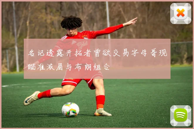 名记透露开拓者曾欲交易字母哥现瞄准浓眉与布朗组合