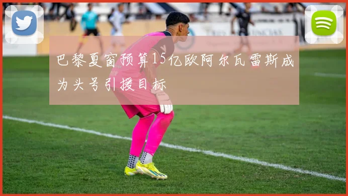 巴黎夏窗预算15亿欧阿尔瓦雷斯成为头号引援目标