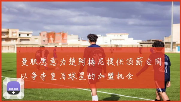 曼联愿意为楚阿梅尼提供顶薪合同以争夺皇马球星的加盟机会