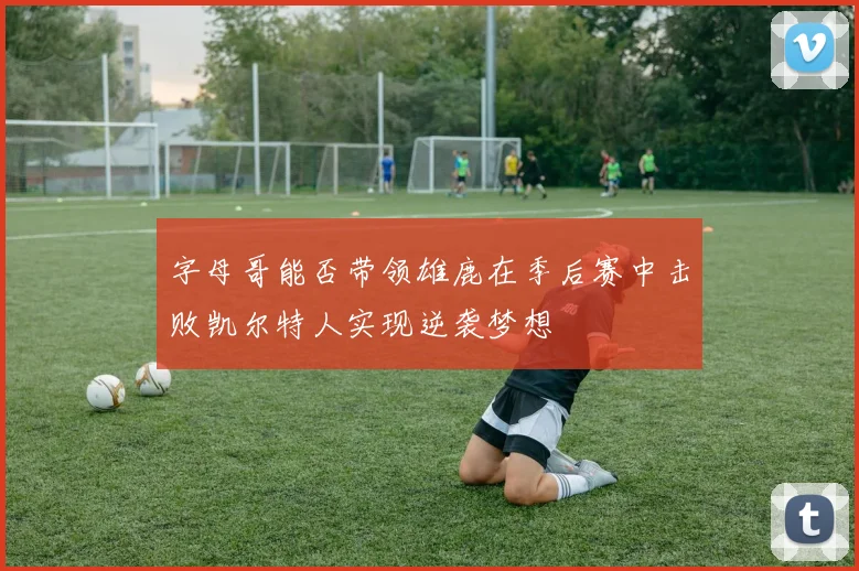 字母哥能否带领雄鹿在季后赛中击败凯尔特人实现逆袭梦想