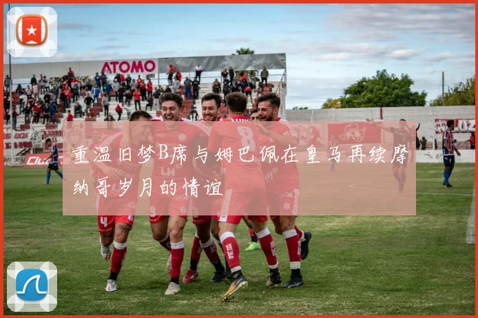 重温旧梦B席与姆巴佩在皇马再续摩纳哥岁月的情谊