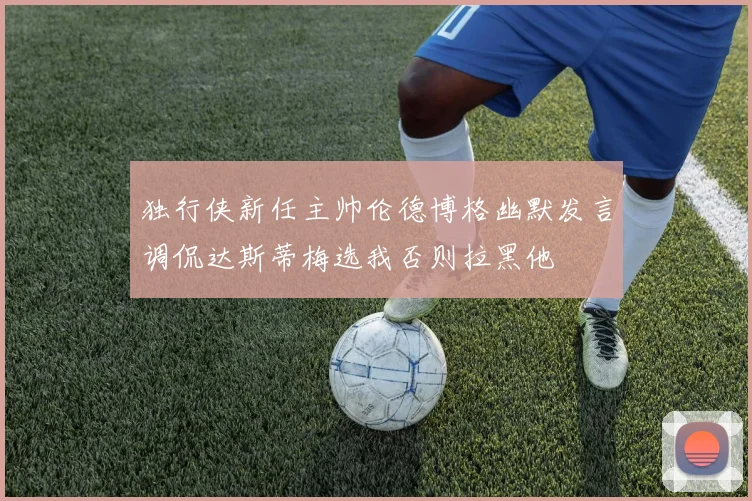 独行侠新任主帅伦德博格幽默发言调侃达斯蒂梅选我否则拉黑他