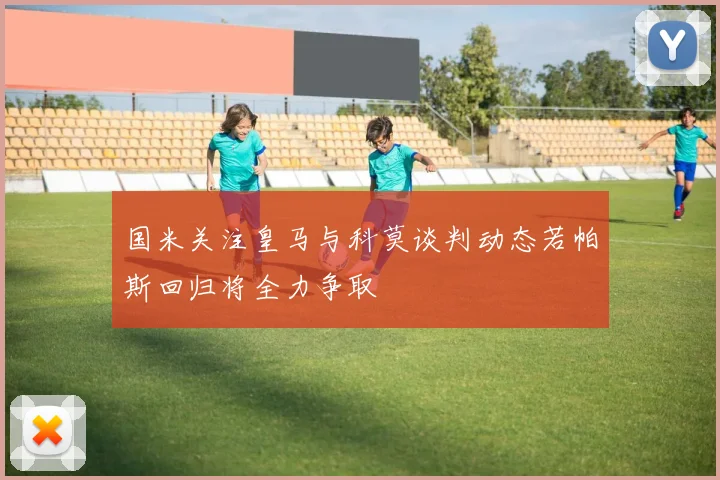 国米关注皇马与科莫谈判动态若帕斯回归将全力争取