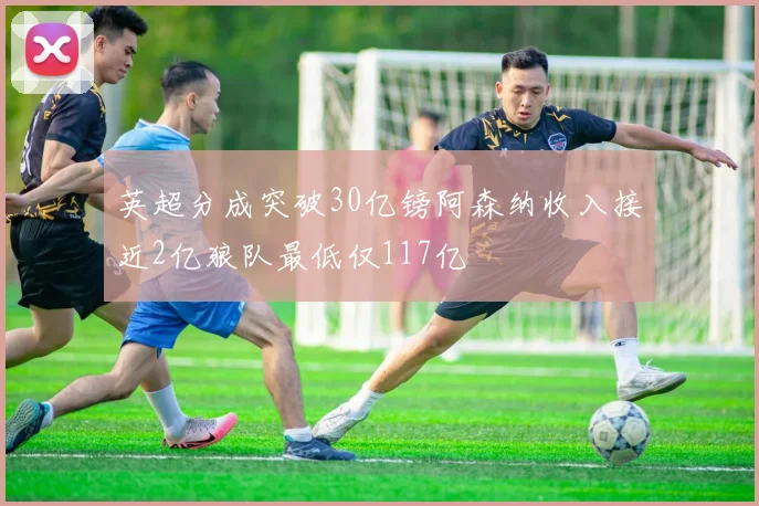 英超分成突破30亿镑阿森纳收入接近2亿狼队最低仅117亿