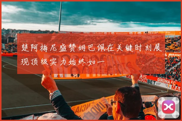 楚阿梅尼盛赞姆巴佩在关键时刻展现顶级实力始终如一
